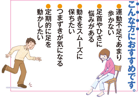 こんな方におすすめです。運動不足であまり歩かない。足首やひざに悩みがある。動きをスムーズに保ちたい。つまづきが気になる。定期的に足を動かしたい。